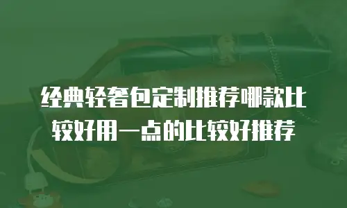 经典轻奢包定制推荐哪款比较好用一点的比较好推荐