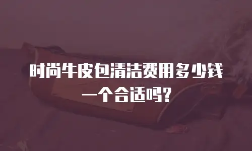 时尚牛皮包清洁费用多少钱一个合适吗？