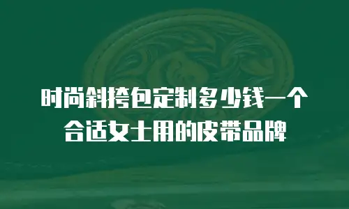 时尚斜挎包定制多少钱一个合适女士用的皮带品牌