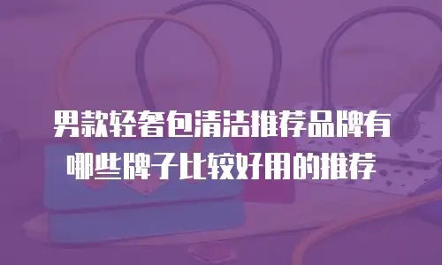 男款轻奢包清洁推荐品牌有哪些牌子比较好用的推荐