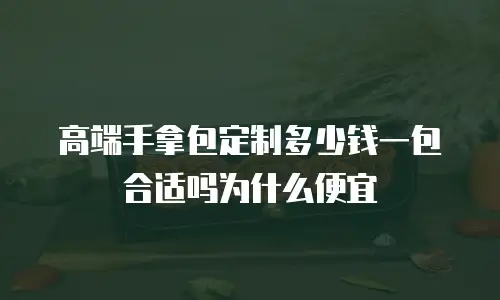 高端手拿包定制多少钱一包合适吗为什么便宜