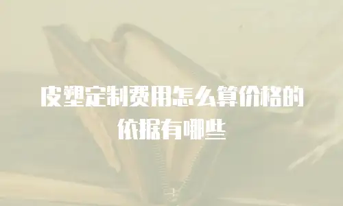 皮塑定制费用怎么算价格的依据有哪些