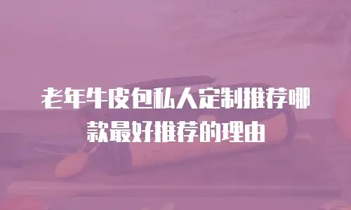老年牛皮包私人定制推荐哪款最好推荐的理由