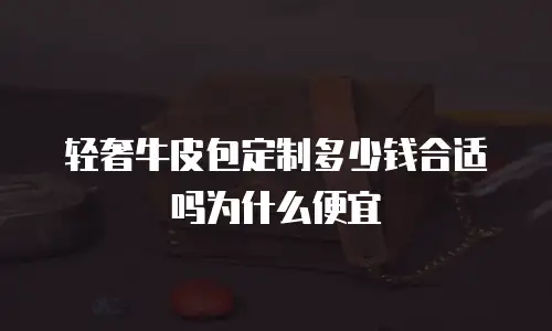 轻奢牛皮包定制多少钱合适吗为什么便宜
