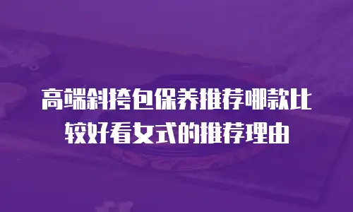 高端斜挎包保养推荐哪款比较好看女式的推荐理由