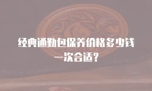 经典通勤包保养价格多少钱一次合适？