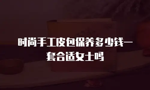 时尚手工皮包保养多少钱一套合适女士吗