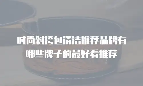 时尚斜挎包清洁推荐品牌有哪些牌子的最好看推荐