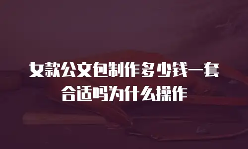 女款公文包制作多少钱一套合适吗为什么操作