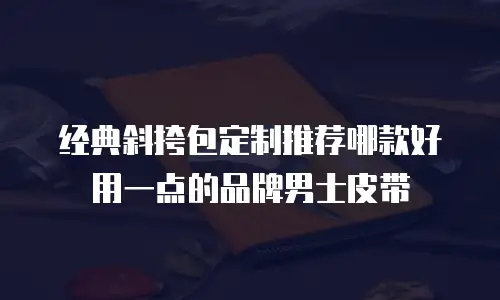 经典斜挎包定制推荐哪款好用一点的品牌男士皮带