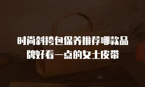 时尚斜挎包保养推荐哪款品牌好看一点的女士皮带