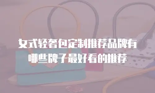 女式轻奢包定制推荐品牌有哪些牌子最好看的推荐