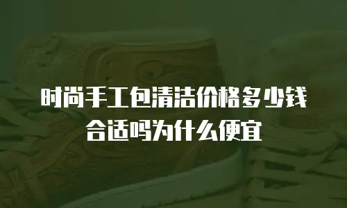时尚手工包清洁价格多少钱合适吗为什么便宜