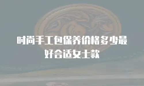 时尚手工包保养价格多少最好合适女士款