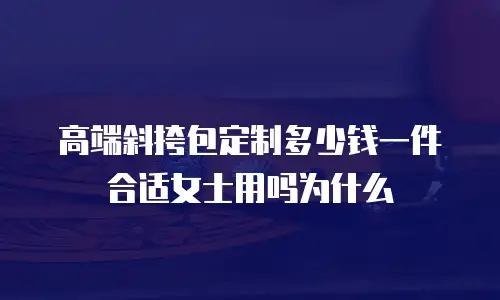 高端斜挎包定制多少钱一件合适女士用吗为什么