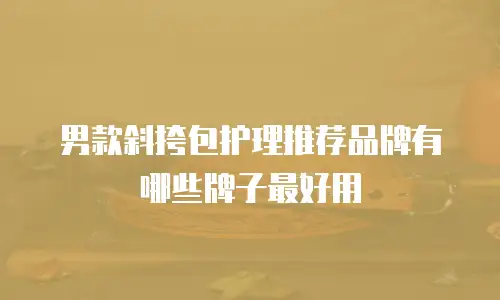 男款斜挎包护理推荐品牌有哪些牌子最好用