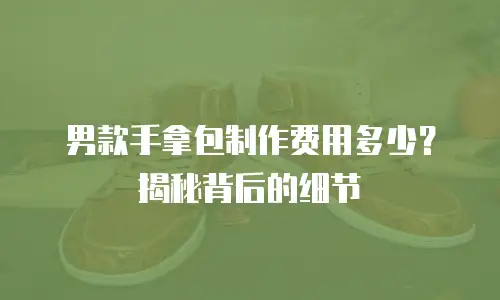 男款手拿包制作费用多少？揭秘背后的细节