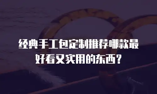 经典手工包定制推荐哪款最好看又实用的东西？