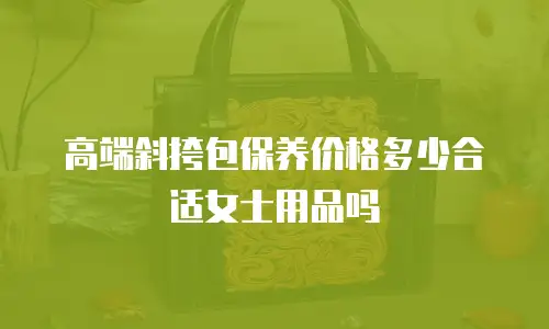 高端斜挎包保养价格多少合适女士用品吗