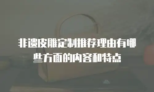 非遗皮雕定制推荐理由有哪些方面的内容和特点