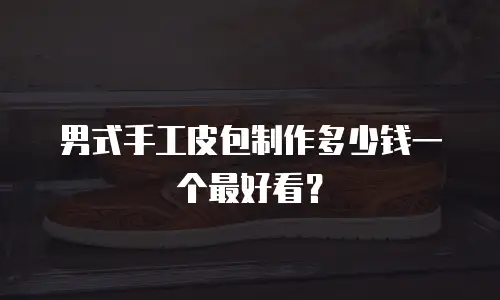 男式手工皮包制作多少钱一个最好看？