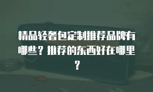 精品轻奢包定制推荐品牌有哪些？推荐的东西好在哪里？