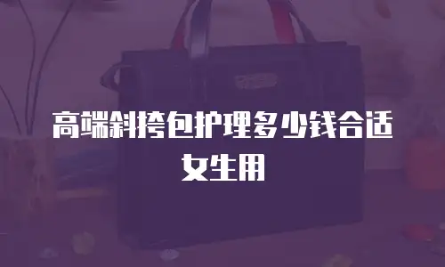 高端斜挎包护理多少钱合适女生用