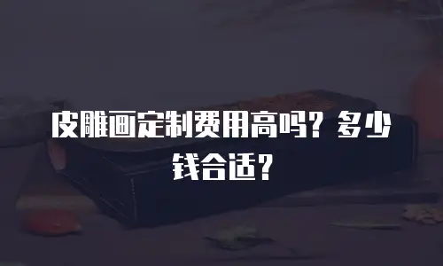 皮雕画定制费用高吗？多少钱合适？
