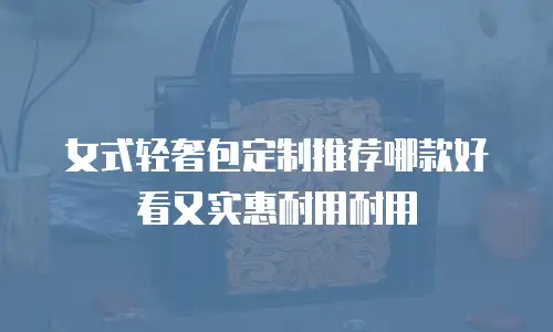 女式轻奢包定制推荐哪款好看又实惠耐用耐用
