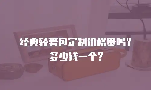 经典轻奢包定制价格贵吗？多少钱一个？