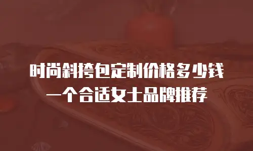 时尚斜挎包定制价格多少钱一个合适女士品牌推荐