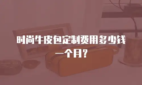 时尚牛皮包定制费用多少钱一个月？