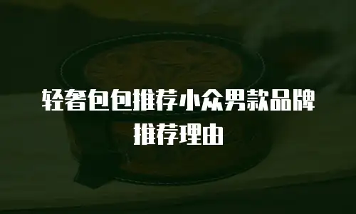 轻奢包包推荐小众男款品牌推荐理由