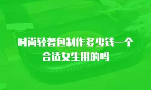 时尚轻奢包制作多少钱一个合适女生用的吗