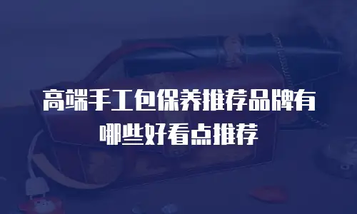 高端手工包保养推荐品牌有哪些好看点推荐