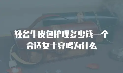 轻奢牛皮包护理多少钱一个合适女士穿吗为什么
