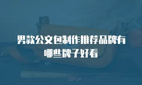 男款公文包制作推荐品牌有哪些牌子好看