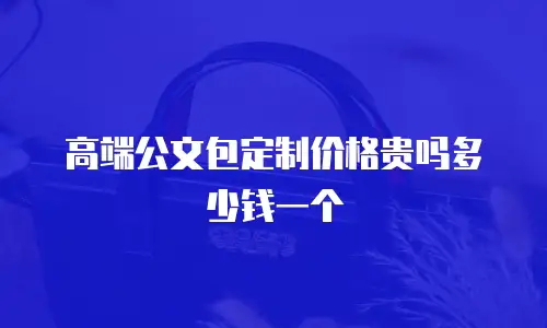 高端公文包定制价格贵吗多少钱一个