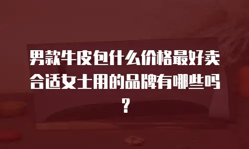 男款牛皮包什么价格最好卖合适女士用的品牌有哪些吗？
