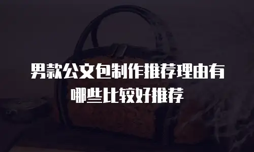 男款公文包制作推荐理由有哪些比较好推荐