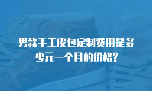 男款手工皮包定制费用是多少元一个月的价格?
