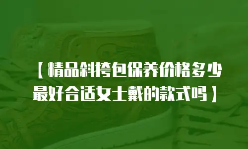 【精品斜挎包保养价格多少最好合适女士戴的款式吗】