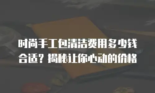 时尚手工包清洁费用多少钱合适？揭秘让你心动的价格