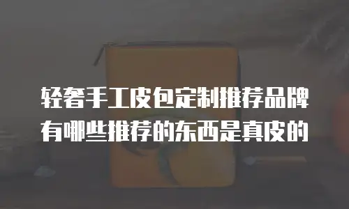 轻奢手工皮包定制推荐品牌有哪些推荐的东西是真皮的