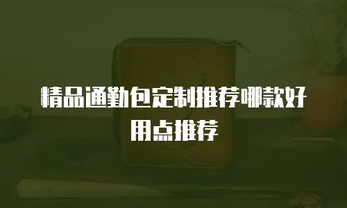 精品通勤包定制推荐哪款好用点推荐