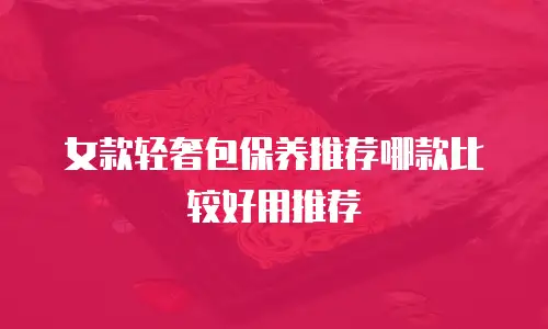 女款轻奢包保养推荐哪款比较好用推荐
