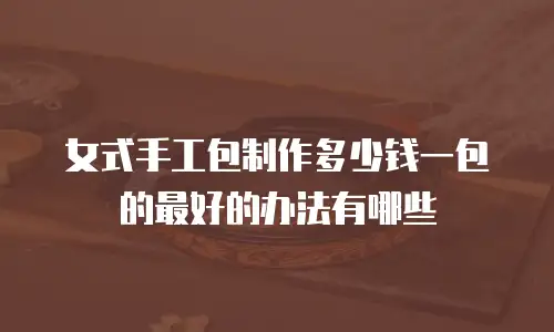女式手工包制作多少钱一包的最好的办法有哪些