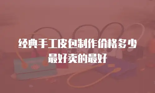 经典手工皮包制作价格多少最好卖的最好