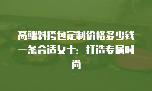 高端斜挎包定制价格多少钱一条合适女士：打造专属时尚