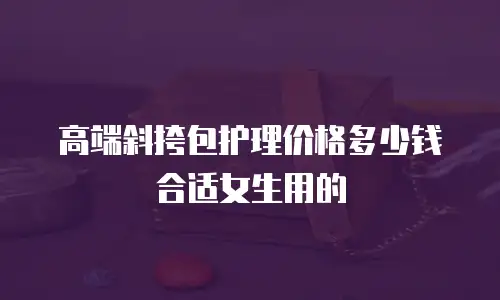 高端斜挎包护理价格多少钱合适女生用的